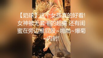 【奶球】这个女孩真的好看!女神被无套干的超爽 还有闺蜜在旁边推屁股~啪啪~爆菊~内射!