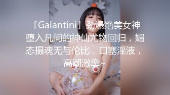 「Galantini」劲爆绝美女神堕入凡间的神仙尤物回归，媚态摄魂无与伦比，口塞淫液，高潮激挛~