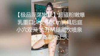 【极品淫荡嫩妹】超骚粉嫩爆乳重口少女 50Cm玩具后庭小穴双开 大开M腿潮吹喷泉 激挛高潮爽上天