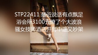 STP22411 最近说话有点飘足浴会所3100元撩了个大波浪骚女技师酒店开房中途又吵架了