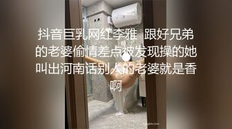 抖音巨乳网红李雅  跟好兄弟的老婆偷情差点被发现操的她叫出河南话别人的老婆就是香啊