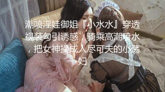 潮喷淫娃御姐『小水水』穿透视装勾引诱惑，骑乘高潮喷水，把女神操成人尽可夫的小荡妇