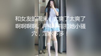 和女友的周末：太爽了太爽了啊啊啊啊。两根手指扣她小骚穴，淫水多多！