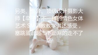 另类、怪异、顶级设计摄影大师【卒子】不一样的情色女体艺术 SM调教教学讲述感受，塞跳蛋逛超市下面麻的走不了路