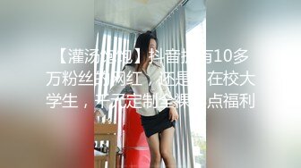 【灌汤饱饱】抖音拥有10多万粉丝的网红，还是名在校大学生，千元定制全裸露点福利