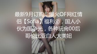 最新9月订购，爆火OF网红情侣【Sofia】福利⑥，国人小伙为国争光，各种玩肏00后哥伦比亚白人大美妞