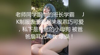 老师同学眼中的班长学霸❤️JK制服表面看起来很乖巧可爱，私下是爸爸的小母狗 被爸爸扇耳光调教 爆操！