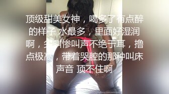 顶级甜美女神，喝多了有点醉的样子 水最多，里面好湿润啊，尖叫惨叫声不绝于耳，撸点极高，带着哭腔的那种叫床声音 顶不住啊