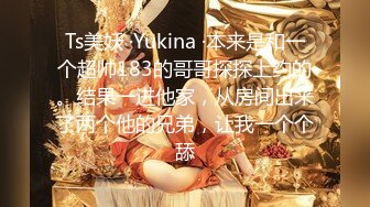 Ts美妖 ·Yukina ·本来是和一个超帅183的哥哥探探上约的。结果一进他家，从房间出来了两个他的兄弟，让我一个个舔