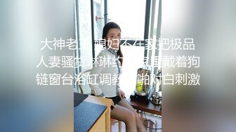 大神老王 媳妇不在家把极品人妻骚货琳琳约到家里戴着狗链窗台浴缸调教啪啪对白刺激