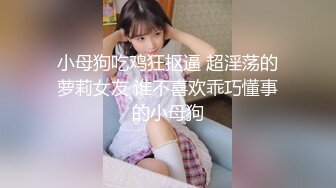 小母狗吃鸡狂抠逼 超淫荡的萝莉女友 谁不喜欢乖巧懂事的小母狗