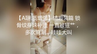 【AI画质增强】情趣装篇 锁骨纹身妹补遗 一直被狂艹，多次高潮，哇哇大叫