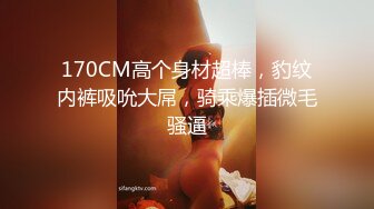 170CM高个身材超棒，豹纹内裤吸吮大屌，骑乘爆插微毛骚逼