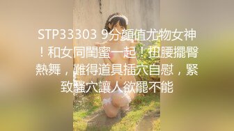 STP33303 9分顏值尤物女神！和女同閨蜜一起！扭腰擺臀熱舞，難得道具插穴自慰，緊致騷穴讓人欲罷不能