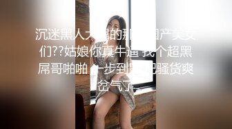 沉迷黑人大屌的那些国产美女们??姑娘你真牛逼 找个超黑屌哥啪啪 一步到胃 把骚货爽岔气了