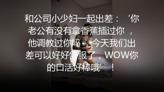 和公司小少妇一起出差：‘你老公有没有拿香蕉插过你 ，他调教过你吗 ，今天我们出差可以好好舒服了，WOW你的口活好棒哦’！