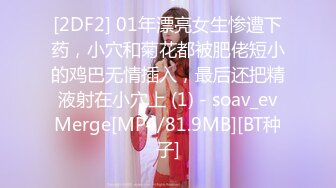 [2DF2] 01年漂亮女生惨遭下药，小穴和菊花都被肥佬短小的鸡巴无情插入，最后还把精液射在小穴上 (1) - soav_evMerge[MP4/81.9MB][BT种子]