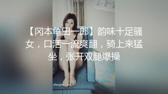 【冈本龟田一郎】韵味十足骚女，口活一流爽翻，骑上来猛坐，张开双腿爆操