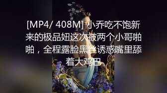 [MP4/ 408M] 小乔吃不饱新来的极品妞这次被两个小哥啪啪，全程露脸黑丝诱惑嘴里舔着大鸡巴