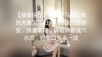 【换妻探花】和开宝马的公务员夫妻交换归来，畅谈性爱感受，换妻套路，讲着讲着骚穴水流，自慰口交来一波