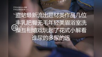 盗站最新流出题材类作品几位丰乳肥臀无毛年轻美眉浴室洗澡互相嬉戏玩起了花式小解看谁尿的多尿的远