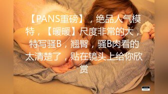 【PANS重磅】，绝品人气模特，【暖暖】尺度非常的大，特写骚B，翘臀，骚B肉看的太清楚了，贴在镜头上给你欣赏