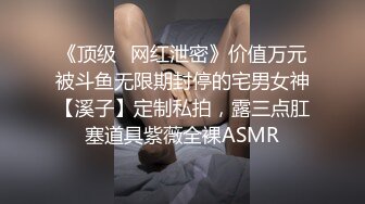 《顶级✅网红泄密》价值万元被斗鱼无限期封停的宅男女神【溪子】定制私拍，露三点肛塞道具紫薇全裸ASMR