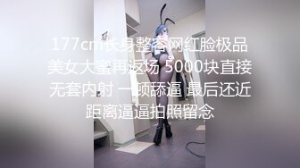 177cm长身整容网红脸极品美女大蜜再返场 5000块直接无套内射 一顿舔逼 最后还近距离逼逼拍照留念