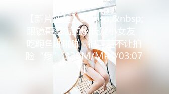 【新片速遞】&nbsp;&nbsp;眼镜哥酒店约炮长发小女友⭐吃鲍鱼啪啪啪⭐很害羞不让拍脸“疼”[338M/MP4/03:07]