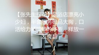 【张先生探花】足浴店漂亮小少妇，半套服务极品大胸，口活给力娇喘呻吟不断，释放一发爽翻