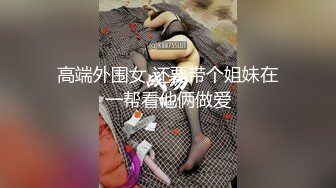 高端外围女 还要带个姐妹在一帮看他俩做爱