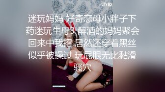 迷玩妈妈 好奇恋母小胖子下药迷玩生母3 醉酒的妈妈聚会回来中我招 居然还穿着黑丝似乎被操过 玩屁眼无比黏滑骚穴