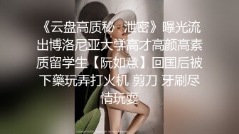 《云盘高质秘✿泄密》曝光流出博洛尼亚大学高才高颜高素质留学生【阮如意】回国后被下藥玩弄打火机 剪刀 牙刷尽情玩耍