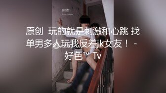 原创  玩的就是刺激和心跳 找单男多人玩我反差jk女友！ - 好色™ Tv