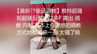 【最新??极品调教】推特超骚粉超骚反差婊??多P 露出 调教 内射 基本上你能想的调教方式她都能来一遍 太骚了极品母狗