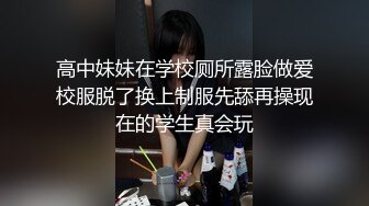 高中妹妹在学校厕所露脸做爱校服脱了换上制服先舔再操现在的学生真会玩