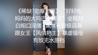 《稀缺?劲爆资源》“好好吃妈妈的大鸡巴小婊子”全程对白粗口淫荡~黑丝长腿极品高跟女王【风情艳主】暴虐骚母狗奴无水原档