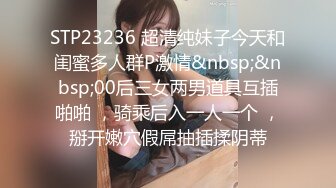 STP23236 超清纯妹子今天和闺蜜多人群P激情&nbsp;&nbsp;00后三女两男道具互插啪啪 ，骑乘后入一人一个 ，掰开嫩穴假屌抽插揉阴蒂