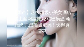 【国产】艺校超级小美女酒店换上渔网丝袜,吃鸡巴摸逼,蹂躏奶子,最后被爆操！长得真漂亮