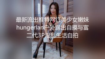 最新流出推特网红美少女嫩妹hungerlan户外露出自摸与富二代3P淫乱生活自拍