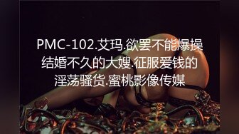 PMC-102.艾玛.欲罢不能爆操结婚不久的大嫂.征服爱钱的淫荡骚货.蜜桃影像传媒