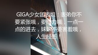 GIGA少女团表姐：表弟你不要紧张哦，要给力哦，一点一点的进去，妹妹不要害羞哦，人生经历！