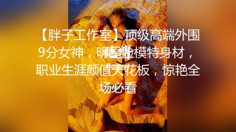 【胖子工作室】顶级高端外围9分女神，明星脸模特身材，职业生涯颜值天花板，惊艳全场必看