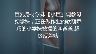 巨乳身材学妹〖小巨〗调教母狗学妹，正在做作业的软萌乖巧的小学妹被操的叫爸爸 超级反差婊