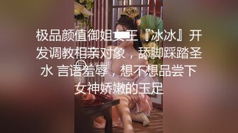 极品颜值御姐女王『冰冰』开发调教相亲对象，舔脚踩踏圣水 言语羞辱，想不想品尝下女神娇嫩的玉足