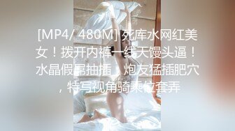 [MP4/ 480M] 死库水网红美女！拨开内裤一线天馒头逼！水晶假屌抽插，炮友猛插肥穴，特写视角骑乘位套弄