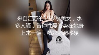 来自江苏的19岁小美女，水多人骚，各种性爱姿势在她身上来一遍，精彩刺激秒硬