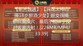 【新片速遞】 【探花大神约操18岁醉酒少女】趁女孩喝醉哄骗操穴，最后不顾妹子反对拔套内射！[226MB/MP4/33:39]