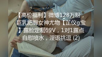 【高价福利】微博128万粉，巨乳肥臀女神尤物【芷仪g宝】露脸定制69V，1对1露点自慰喷水，淫语挑逗 (2)