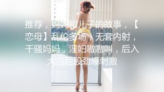 推荐，妈妈和儿子的故事，【恋母】乱伦多场，无套内射，干骚妈妈，淫妇嗷嗷叫，后入大白屁股劲爆刺激